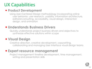 UX Capabilities
 Product Development
Using User-Centered Design methodology incorporating online
user behavior, user research, usability, information architecture,
editorial consulting, accessibility, visual design, interaction
design, and animation
 Understands Business Drivers
Quickly understands project business drivers and objectives to
synthesize effective solutions within scope
 Visual Design
Creative direction, creative development, copywriting,
collaborating and managing User Interface visual design teams
 Expert resource management
Project management timeline development, time management,
writing and presentation skills
69
 