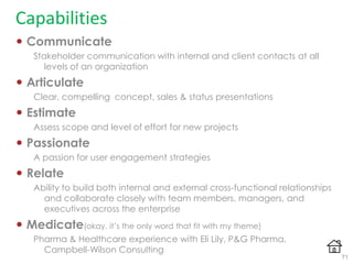 Capabilities
 Communicate
Stakeholder communication with internal and client contacts at all
levels of an organization
 Articulate
Clear, compelling concept, sales & status presentations
 Estimate
Assess scope and level of effort for new projects
 Passionate
A passion for user engagement strategies
 Relate
Ability to build both internal and external cross-functional relationships
and collaborate closely with team members, managers, and
executives across the enterprise
 Medicate(okay, it‟s the only word that fit with my theme)
Pharma & Healthcare experience with Eli Lily, P&G Pharma,
Campbell-Wilson Consulting
71
 