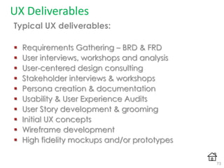 UX Deliverables
Typical UX deliverables:
 Requirements Gathering – BRD & FRD
 User interviews, workshops and analysis
 User-centered design consulting
 Stakeholder interviews & workshops
 Persona creation & documentation
 Usability & User Experience Audits
 User Story development & grooming
 Initial UX concepts
 Wireframe development
 High fidelity mockups and/or prototypes
73
 