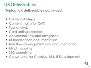 UX Deliverables
Typical UX deliverables continued:
 Content strategy
 Content matrix for CMS
 Task analysis
 Card sorting exercises
 Application flow and navigation
 UI specification documentation
 User flow development and documentation
 Mind mapping
 SEO consulting
 Consultation for Creative, UI & IS Development
74
 