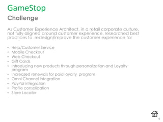 GameStop
Challenge
As Customer Experience Architect, in a retail corporate culture,
not fully aligned around customer experience, researched best
practices to redesign/improve the customer experience for
• Help/Customer Service
• Mobile Checkout
• Web Checkout
• Gift Cards
• Introducing new products through personalization and Loyalty
program
• Increased renewals for paid loyalty program
• Omni Channel integration
• PayPal integration
• Profile consolidation
• Store Locator
9
 