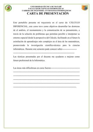 UNIVERSIDAD TÉCNICA DE MANABÍ
                FACULTAD DE CIENCIAS INFORMÁTICAS
           CARRERA DE INGENIERÍA EN SISTEMAS INFORMÁTICOS
                  CARTA DE PRESENTACIÓN

Este portafolio presenta mi trayectoria en el curso de: CÁLCULO
DIFERENCIAL, este curso tuvo como objetivos desarrollar las destrezas
de el análisis, el razonamiento y la comunicación de su pensamiento, a
través de la solución de problemas que permitan percibir e interpretar su
entorno espacial desde la perspectiva del Cálculo, facilitando en el futuro la
asimilación de aprendizajes más complejos en el área de las matemáticas,
promoviendo        la   investigación      científico-técnica      para     la   ciencias
informáticas. Durante este semestre pude conocer sobre--------------------
------------------------------------------------------------------------------------
Las técnicas presentadas por el docente me ayudaron a mejorar como
futuro profesional de la Informática.


Las áreas más dificultosas en curso fueron----------------------------------------
-------------------------------------------------------------------------------------------
-------------------------------------------------------------------------------------------
-------------------------------------------------------------------------------------------
-------------------------------------------------------------------------------------------
--------------------------------------------------------------------------------------.
 