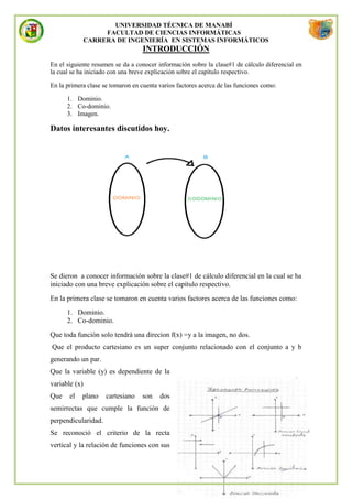 UNIVERSIDAD TÉCNICA DE MANABÍ
                    FACULTAD DE CIENCIAS INFORMÁTICAS
               CARRERA DE INGENIERÍA EN SISTEMAS INFORMÁTICOS
                                   INTRODUCCIÓN
En el siguiente resumen se da a conocer información sobre la clase#1 de cálculo diferencial en
la cual se ha iniciado con una breve explicación sobre el capítulo respectivo.

En la primera clase se tomaron en cuenta varios factores acerca de las funciones como:

      1. Dominio.
      2. Co-dominio.
      3. Imagen.

Datos interesantes discutidos hoy.




Se dieron a conocer información sobre la clase#1 de cálculo diferencial en la cual se ha
iniciado con una breve explicación sobre el capítulo respectivo.
En la primera clase se tomaron en cuenta varios factores acerca de las funciones como:
      1. Dominio.
      2. Co-dominio.
Que toda función solo tendrá una direcion f(x) =y a la imagen, no dos.
Que el producto cartesiano es un super conjunto relacionado con el conjunto a y b
generando un par.
Que la variable (y) es dependiente de la
variable (x)
Que    el   plano    cartesiano    son   dos
semirrectas que cumple la función de
perpendicularidad.
Se reconoció el criterio de la recta
vertical y la relación de funciones con sus
 