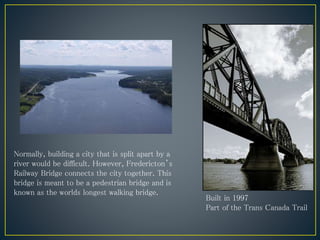 Normally, building a city that is split apart by a
river would be difficult. However, Fredericton’s
Railway Bridge connects the city together. This
bridge is meant to be a pedestrian bridge and is
known as the worlds longest walking bridge.
Built in 1997
Part of the Trans Canada Trail
 