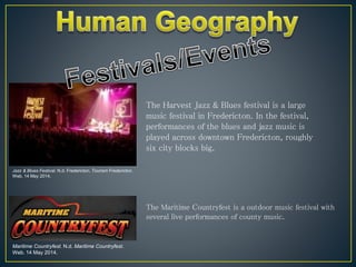 The Harvest Jazz & Blues festival is a large
music festival in Fredericton. In the festival,
performances of the blues and jazz music is
played across downtown Fredericton, roughly
six city blocks big.
Jazz & Blues Festival. N.d. Fredericton. Tourism Fredericton.
Web. 14 May 2014.
Maritime Countryfest. N.d. Maritime Countryfest.
Web. 14 May 2014.
The Maritime Countryfest is a outdoor music festival with
several live performances of county music.
 