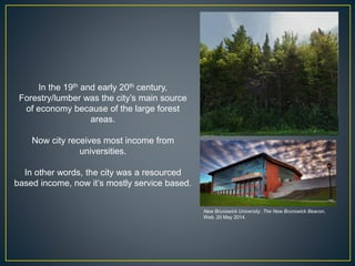 In the 19th and early 20th century,
Forestry/lumber was the city’s main source
of economy because of the large forest
areas.
Now city receives most income from
universities.
In other words, the city was a resourced
based income, now it’s mostly service based.
New Brunswick University. The New Brunswick Beacon.
Web. 20 May 2014.
 