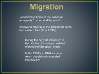 Fredericton is home to thousands of
immigrants from around the world.
However a majority of the immigrants came
from eastern Asia (About 33%).
During the early development of
the city, the city mostly consisted
of people of European origin.
In the 1960’s to 1970’s a large
Asian population immigrated
into this city.
 