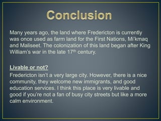 Many years ago, the land where Fredericton is currently
was once used as farm land for the First Nations, Mi’kmaq
and Maliseet. The colonization of this land began after King
William’s war in the late 17th century.
Livable or not?
Fredericton isn’t a very large city. However, there is a nice
community, they welcome new immigrants, and good
education services. I think this place is very livable and
good if you’re not a fan of busy city streets but like a more
calm environment.
 