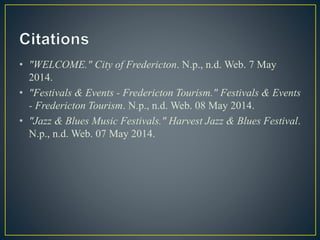 • "WELCOME." City of Fredericton. N.p., n.d. Web. 7 May
2014.
• "Festivals & Events - Fredericton Tourism." Festivals & Events
- Fredericton Tourism. N.p., n.d. Web. 08 May 2014.
• "Jazz & Blues Music Festivals." Harvest Jazz & Blues Festival.
N.p., n.d. Web. 07 May 2014.
 