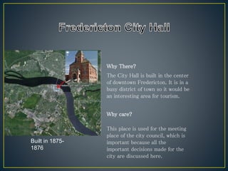 Why There?
Why care?
The City Hall is built in the center
of downtown Fredericton. It is in a
busy district of town so it would be
an interesting area for tourism.
Built in 1875-
1876
This place is used for the meeting
place of the city council, which is
important because all the
important decisions made for the
city are discussed here.
 