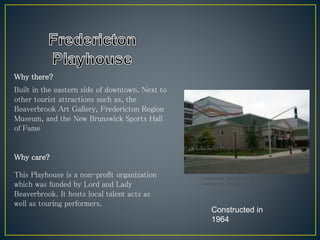 Why there?
Why care?
Built in the eastern side of downtown. Next to
other tourist attractions such as, the
Beaverbrook Art Gallery, Fredericton Region
Museum, and the New Brunswick Sports Hall
of Fame
Constructed in
1964
This Playhouse is a non-profit organization
which was funded by Lord and Lady
Beaverbrook. It hosts local talent acts as
well as touring performers.
Fredericton Playhouse. N.d.
Fredericton. Wikipedia. Web. 2 May 2014.
 