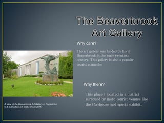 Why there?
Why care?
The art gallery was funded by Lord
Beaverbrook in the early twentieth
century. This gallery is also a popular
tourist attraction
This place I located in a district
surround by more tourist venues like
the Playhouse and sports exhibit.A View of the Beaverbrook Art Gallery in Fredericton.
N.d. Canadian Art. Web. 5 May 2014.
 