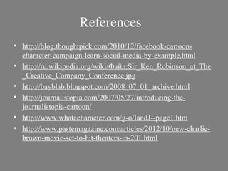 References
• http://blog.thoughtpick.com/2010/12/facebook-cartoon-
  character-campaign-learn-social-media-by-example.html
• http://ru.wikipedia.org/wiki/Файл:Sir_Ken_Robinson_at_The
  _Creative_Company_Conference.jpg
• http://bayblab.blogspot.com/2008_07_01_archive.html
• http://journalistopia.com/2007/05/27/introducing-the-
  journalistopia-cartoon/
• http://www.whatacharacter.com/g-o/IandJ--page1.htm
• http://www.pastemagazine.com/articles/2012/10/new-charlie-
  brown-movie-set-to-hit-theaters-in-201.html
 