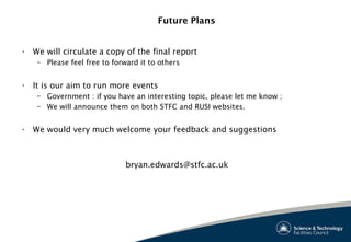 Future Plans
• We will circulate a copy of the final report
– Please feel free to forward it to others
• It is our aim to run more events
– Government : if you have an interesting topic, please let me know ;
– We will announce them on both STFC and RUSI websites.
• We would very much welcome your feedback and suggestions
bryan.edwards@stfc.ac.uk
 