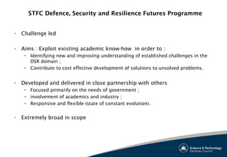 STFC Defence, Security and Resilience Futures Programme
• Challenge led
• Aims : Exploit existing academic know-how in order to :
– Identifying new and improving understanding of established challenges in the
DSR domain ;
– Contribute to cost effective development of solutions to unsolved problems.
• Developed and delivered in close partnership with others
– Focused primarily on the needs of government ;
– involvement of academics and industry ;
– Responsive and flexible (state of constant evolution).
• Extremely broad in scope
 