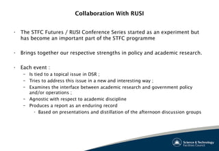 Collaboration With RUSI
• The STFC Futures / RUSI Conference Series started as an experiment but
has become an important part of the STFC programme
• Brings together our respective strengths in policy and academic research.
• Each event :
– Is tied to a topical issue in DSR ;
– Tries to address this issue in a new and interesting way ;
– Examines the interface between academic research and government policy
and/or operations ;
– Agnostic with respect to academic discipline
– Produces a report as an enduring record
• Based on presentations and distillation of the afternoon discussion groups
 