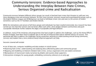 Community tensions: Evidence-based Approaches to
Understanding the Interplay Between Hate Crimes,
Serious Organised crime and Radicalisation
Community tensions between different ethnic groups can result in low-level hate crimes that threaten to spill over into
more damaging crime and extremist behavior. At their most extreme, tensions caused and exacerbated by groups such as
the English Defense League and Al-Muhajiroun can lead to full-blown street riots and even to the actions of violent
extremists such as the 7/7 bombers and Anders Breivik.
 
While the motivations and actions of all these groups and individuals has been studied extensively, less research has been
carried out into how their actions and narratives affect each other, drive wedges between communities and push
susceptible individuals further towards the edges of acceptable and legal behavior.
 
In addition, many of the initiatives and programmes that have sought to address the challenges, such as the Home Office's
Prevent Strategy, have been hard to evaluate due to the lack of empirical data and/or defined metrics of success. This
workshop will seek to address the challenges facing researchers working on understanding and de-fusing community
tensions and explain how a more evidence-based empirical approach can help.
Sessions covered will include:
 
● Use of data sets, computer modelling and data analysis in social science
● Reporting hate crimes: understanding and analysing data collected by police and community groups
● Mapping and modelling correlations between hate crimes, serious organized crime and violent extremism
● Manipulation of mainstream media narratives by jihadist and counter-jihad supporters
● Intervention strategies for young people: embedding community cohesion at an early age
 