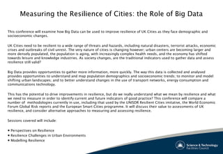 Measuring the Resilience of Cities: the Role of Big Data
This conference will examine how Big Data can be used to improve resilience of UK Cities as they face demographic and
socioeconomic changes.
 
UK Cities need to be resilient to a wide range of threats and hazards, including natural disasters, terrorist attacks, economic
crises and outbreaks of civil unrest. The very nature of cities is changing however; urban centers are becoming larger and
more densely populated, the population is aging, with increasingly complex health needs, and the economy has shifted
towards leisure and knowledge industries. As society changes, are the traditional indicators used to gather data and assess
resilience still valid?
 
Big Data provides opportunities to gather more information, more quickly. The way this data is collected and analysed
provides opportunities to understand and map population demographics and socioeconomic trends; to monitor and model
shifting urban landscapes; and to better understand changes in the use of transport networks, energy consumption and
communications technology.
This has the potential to drive improvements in resilience, but do we really understand what we mean by resilience and what
we need to measure in order to identify current and future indicators of good practice? This conference will compare a
number of methodologies currently in use, including that used by the UNISDR Resilient Cities imitative, the World Economic
Forum Global Risk reports and the European Smart Cities programme. It will discuss their value to assessments of UK
resilience, and consider alternative approaches to measuring and assessing resilience.
 
Sessions covered will include:
 
● Perspectives on Resilience
● Resilience Challenges in Urban Environments
● Modelling Resilience
 