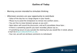 Outline of Today
• Morning session intended to stimulate thinking
• Afternoon sessions are your opportunity to contribute
– Value of the day lies to a large degree in your hands ;
– Please try to avoid the temptation to retreat into comfort zones ;
– You are free to move between groups as you wish ;
– Note takers will record the discussion, and we’ll consolidate these later ;
– If there is something specific you want recorded, please say so ;
– If something occurs to you outside the meeting but you would like it noted, please
e-mail me (bryan.edwards@stfc.ac.uk) ;
– Fear not, we will not attribute comments to individuals!
 