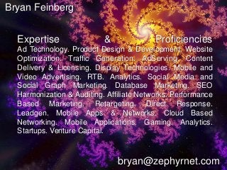 bryan@zephyrnet.com
Expertise & Proficiencies
Ad Technology. Product Design & Development. Website
Optimization. Traffic Generation. AdServing. Content
Delivery & Licensing. Display Technologies. Mobile and
Video Advertising. RTB. Analytics. Social Media and
Social Graph Marketing. Database Marketing. SEO
Harmonization & Auditing. Affiliate Networks. Performance
Based Marketing. Retargeting. Direct Response.
Leadgen. Mobile Apps & Networks. Cloud Based
Networking. Mobile Applications. Gaming. Analytics.
Startups. Venture Capital.
Bryan Feinberg
 