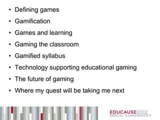 • Defining games
• Gamification
• Games and learning
• Gaming the classroom
• Gamified syllabus
• Technology supporting educational gaming
• The future of gaming
• Where my quest will be taking me next


                                             13
 
