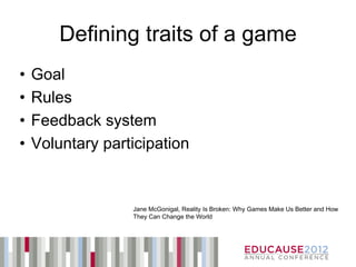 Defining traits of a game
•   Goal
•   Rules
•   Feedback system
•   Voluntary participation


                  Jane McGonigal, Reality Is Broken: Why Games Make Us Better and How
                  They Can Change the World
 