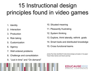 15 Instructional design
principles found in video games
1. Identity                         10. Situated meaning

2. Interaction                      11. Pleasantly frustrating

3. Production                       12. System thinking

4. Risk taking                      13. Explore, think laterally, rethink goals

5. Customization                    14. Smart tools and distributed knowledge

6. Agency                           15. Cross functional teams

7. Well ordered problems
                                    James Paul Gee identified15 instructional design principles in his paper:
8. Challenge and consolidation      “Good Video Games and Good Learning”


9. “Just in time” and “On demand”
 