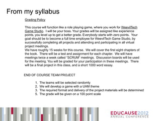 From my syllabus
     Grading Policy

     This course will function like a role playing game, where you work for WeevilTech
     Game Studio. I will be your boss. Your grades will be assigned like experience
     points, you level up to get a better grade. Everybody starts with zero points. Your
     goal should be to become a full time employee for WeevilTech Game Studio, by
     successfully completing all projects and attending and participating in all virtual
     project meetings.
     We have roughly 15 weeks for this course. We will cover the first eight chapters of
     the book. There will be a test and assignment for each chapter. We will have
     meetings twice a week called “SCRUM” meetings. Discussion boards will be used
     for the meeting. You will be graded for your participation in these meetings. There
     will be a final project in this class, and a short 1000 word essay.


     END OF COURSE TEAM PROJECT

            1.   The teams will be selected randomly
            2.   We will develop a game with a UAM theme
            3.   The required format and delivery of the project materials will be determined
            5.   The grade will be given on a 100 point scale
 