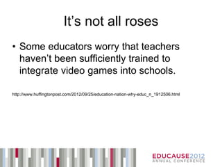It’s not all roses
• Some educators worry that teachers
  haven’t been sufficiently trained to
  integrate video games into schools.

http://www.huffingtonpost.com/2012/09/25/education-nation-why-educ_n_1912506.html
 