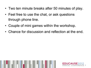 • Two ten minute breaks after 50 minutes of play.
• Feel free to use the chat, or ask questions
  through phone line.
• Couple of mini games within the workshop.
• Chance for discussion and reflection at the end.




                                                     7
 
