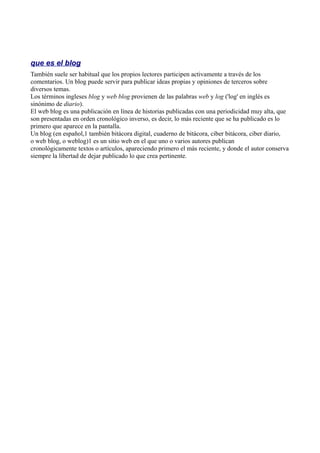 que es el blog
También suele ser habitual que los propios lectores participen activamente a través de los
comentarios. Un blog puede servir para publicar ideas propias y opiniones de terceros sobre
diversos temas.
Los términos ingleses blog y web blog provienen de las palabras web y log ('log' en inglés es
sinónimo de diario).
El web blog es una publicación en línea de historias publicadas con una periodicidad muy alta, que
son presentadas en orden cronológico inverso, es decir, lo más reciente que se ha publicado es lo
primero que aparece en la pantalla.
Un blog (en español,1 también bitácora digital, cuaderno de bitácora, ciber bitácora, ciber diario,
o web blog, o weblog)1 es un sitio web en el que uno o varios autores publican
cronológicamente textos o artículos, apareciendo primero el más reciente, y donde el autor conserva
siempre la libertad de dejar publicado lo que crea pertinente.
 