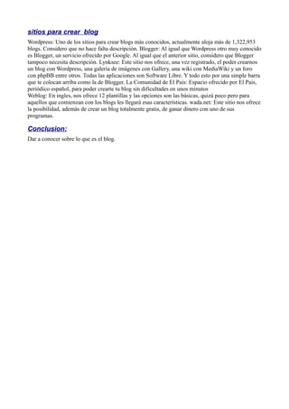 sitios para crear blog
Wordpress: Uno de los sitios para crear blogs más conocidos, actualmente aloja más de 1,322,953
blogs. Considero que no hace falta descripción. Blogger: Al igual que Wordpress otro muy conocido
es Blogger, un servicio ofrecido por Google. Al igual que el anterior sitio, considero que Blogger
tampoco necesita descripción. Lynksee: Este sitio nos ofrece, una vez registrado, el poder crearnos
un blog con Wordpress, una galería de imágenes con Gallery, una wiki con MediaWiki y un foro
con phpBB entre otros. Todas las aplicaciones son Software Libre. Y todo esto por una simple barra
que te colocan arriba como la de Blogger. La Comunidad de El Pais: Espacio ofrecido por El Pais,
periódico español, para poder crearte tu blog sin dificultades en unos minutos
Weblog: En ingles, nos ofrece 12 plantillas y las opciones son las básicas, quizá poco pero para
aquellos que comienzan con los blogs les llegará esas características. wada.net: Este sitio nos ofrece
la posibilidad, además de crear un blog totalmente gratis, de ganar dinero con uno de sus
programas.
Conclusion:
Dar a conocer sobre lo que es el blog.
 