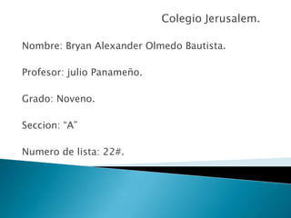 Colegio Jerusalem. Nombre: Bryan Alexander Olmedo Bautista. Profesor: julio Panameño. Grado: Noveno. Seccion: “A” Numero de lista: 22#. 