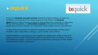 Incluye una búsqueda avanzada universal (utilizando la lógica booleana, las frases, los
comodines y la búsqueda en los campos propios de cada motor), una búsqueda
global (busca en todo el mundo, en dieciocho idiomas diferentes, realizando en cada idioma
idioma meta búsquedas) y un refinamiento avanzado (excluye de los resultados todo
aquello que ya ha sido mostrado con anterioridad, siendo posible marcar lo más relevante).
Es capaz de buscar personas y en directorios telefónicos internacionales. Permite marcar
resultados como inmejorables y conseguir, a partir de ellos, otros similares.
Puedes establecer una configuración personalizada del metabuscador. Indica el tema de la
página principal, el modo de búsqueda, el idioma, el tamaño de letra, los colores, el número
de resultados por página, o marca la activación de refinamiento avanzado y de filtro familiar.
Utiliza para ello el enlace configuración.
IXQUICK
 