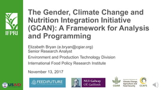 The Gender, Climate Change and
Nutrition Integration Initiative
(GCAN): A Framework for Analysis
and Programming
Elizabeth Bryan (e.bryan@cgiar.org)
Senior Research Analyst
Environment and Production Technology Division
International Food Policy Research Institute
November 13, 2017
 