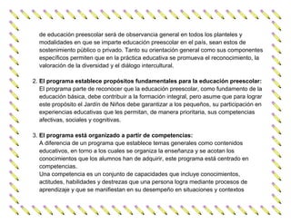 de educación preescolar será de observancia general en todos los planteles y
  modalidades en que se imparte educación preescolar en el país, sean estos de
  sostenimiento público o privado. Tanto su orientación general como sus componentes
  específicos permiten que en la práctica educativa se promueva el reconocimiento, la
  valoración de la diversidad y el diálogo intercultural.

2. El programa establece propósitos fundamentales para la educación preescolar:
   El programa parte de reconocer que la educación preescolar, como fundamento de la
   educación básica, debe contribuir a la formación integral, pero asume que para lograr
   este propósito el Jardín de Niños debe garantizar a los pequeños, su participación en
   experiencias educativas que les permitan, de manera prioritaria, sus competencias
   afectivas, sociales y cognitivas.

3. El programa está organizado a partir de competencias:
   A diferencia de un programa que establece temas generales como contenidos
   educativos, en torno a los cuales se organiza la enseñanza y se acotan los
   conocimientos que los alumnos han de adquirir, este programa está centrado en
   competencias.
   Una competencia es un conjunto de capacidades que incluye conocimientos,
   actitudes, habilidades y destrezas que una persona logra mediante procesos de
   aprendizaje y que se manifiestan en su desempeño en situaciones y contextos
 