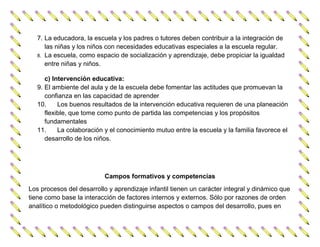 7. La educadora, la escuela y los padres o tutores deben contribuir a la integración de
      las niñas y los niños con necesidades educativas especiales a la escuela regular.
   8. La escuela, como espacio de socialización y aprendizaje, debe propiciar la igualdad
      entre niñas y niños.

      c) Intervención educativa:
   9. El ambiente del aula y de la escuela debe fomentar las actitudes que promuevan la
      confianza en las capacidad de aprender
   10.     Los buenos resultados de la intervención educativa requieren de una planeación
      flexible, que tome como punto de partida las competencias y los propósitos
      fundamentales
   11.     La colaboración y el conocimiento mutuo entre la escuela y la familia favorece el
      desarrollo de los niños.




                           Campos formativos y competencias
Los procesos del desarrollo y aprendizaje infantil tienen un carácter integral y dinámico que
tiene como base la interacción de factores internos y externos. Sólo por razones de orden
analítico o metodológico pueden distinguirse aspectos o campos del desarrollo, pues en
 