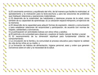 b) El crecimiento armónico y equilibrado del niño, de tal manera que facilite la motricidad, el
aprestamiento y la motivación para la lecto-escritura y para las soluciones de problemas
que impliquen relaciones y operaciones matemáticas;
c) El desarrollo de la creatividad, las habilidades y destrezas propias de la edad, como
también de su capacidad de aprendizaje; d) La ubicación espacio-temporal y el ejercicio de
la memoria;
e) El desarrollo de la capacidad para adquirir formas de expresión, relación y comunicación
y para establecer relaciones de reciprocidad y participación, de acuerdo con normas de
respeto, solidaridad y convivencia;
f) La participación en actividades lúdicas con otros niños y adultos;
g) El estímulo a la curiosidad para observar y explorar el medio natural, familiar y social;
h) El reconocimiento de su dimensión espiritual para fundamentar criterios de
comportamiento;
i) La vinculación de la familia y la comunidad al proceso educativo para mejorar la calidad
de vida de los niños en su medio, y
j) La formación de hábitos de alimentación, higiene personal, aseo y orden que generen
conciencia sobre el valor y la necesidad de la salud.
 