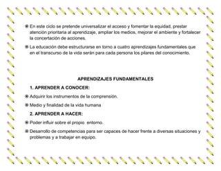  En este ciclo se pretende universalizar el acceso y fomentar la equidad, prestar
  atención prioritaria al aprendizaje, ampliar los medios, mejorar el ambiente y fortalecer
  la concertación de acciones.
 La educación debe estructurarse en torno a cuatro aprendizajes fundamentales que
  en el transcurso de la vida serán para cada persona los pilares del conocimiento.




                           APRENDIZAJES FUNDAMENTALES
  1. APRENDER A CONOCER:
 Adquirir los instrumentos de la comprensión.
 Medio y finalidad de la vida humana
  2. APRENDER A HACER:
 Poder influir sobre el propio entorno.
 Desarrollo de competencias para ser capaces de hacer frente a diversas situaciones y
  problemas y a trabajar en equipo.
 