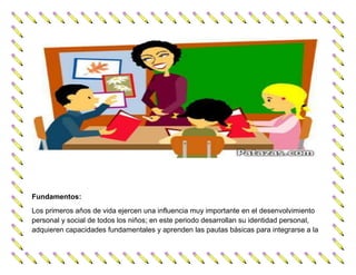 Fundamentos:
Los primeros años de vida ejercen una influencia muy importante en el desenvolvimiento
personal y social de todos los niños; en este periodo desarrollan su identidad personal,
adquieren capacidades fundamentales y aprenden las pautas básicas para integrarse a la
 
