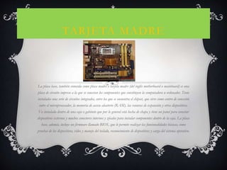 TARJETA MADRE
La placa base, también conocida como placa madre o tarjeta madre (del inglés motherboard o mainboard) es una
placa de circuito impreso a la que se conectan los componentes que constituyen la computadora u ordenador. Tiene
instalados una serie de circuitos integrados, entre los que se encuentra el chipset, que sirve como centro de conexión
entre el microprocesador, la memoria de acceso aleatorio (RAM), las ranuras de expansión y otros dispositivos.
Va instalada dentro de una caja o gabinete que por lo general está hecha de chapa y tiene un panel para conectar
dispositivos externos y muchos conectores internos y zócalos para instalar componentes dentro de la caja. La placa
base, además, incluye un firmware llamado BIOS, que le permite realizar las funcionalidades básicas, como
pruebas de los dispositivos, vídeo y manejo del teclado, reconocimiento de dispositivos y carga del sistema operativo.
 