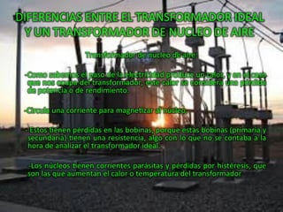 DIFERENCIAS	
  ENTRE	
  EL	
  TRANSFORMADOR	
  IDEAL	
  
Y	
  UN	
  TRANSFORMADOR	
  DE	
  NUCLEO	
  DE	
  AIRE	
  
Transformador	
  de	
  núcleo	
  de	
  aire:	
  
	
  
	
  	
  	
  	
  -­‐Como	
  sabemos	
  el	
  paso	
  de	
  la	
  electricidad	
  produce	
  un	
  calor,	
  y	
  en	
  el	
  caso	
  
que	
  nos	
  ocupa	
  del	
  transformador,	
  este	
  calor	
  se	
  considera	
  una	
  pérdida	
  
de	
  potencia	
  o	
  de	
  rendimiento.	
  
	
  
	
  	
  	
  	
  -­‐Circula	
  una	
  corriente	
  para	
  magneHzar	
  al	
  núcleo.	
  
	
  
	
  	
  	
  	
  -­‐	
  Estos	
  Henen	
  pérdidas	
  en	
  las	
  bobinas,	
  porque	
  estas	
  bobinas	
  (primaria	
  y	
  
secundaria)	
  Henen	
  una	
  resistencia,	
  algo	
  con	
  lo	
  que	
  no	
  se	
  contaba	
  a	
  la	
  
hora	
  de	
  analizar	
  el	
  transformador	
  ideal.	
  
	
  
	
  	
  	
  	
  -­‐Los	
  núcleos	
  Henen	
  corrientes	
  parásitas	
  y	
  pérdidas	
  por	
  histéresis,	
  que	
  
son	
  las	
  que	
  aumentan	
  el	
  calor	
  o	
  temperatura	
  del	
  transformador	
  	
  
 