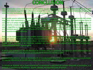 CONCLUSION	
  
Un	
  transformador	
  consta	
  normalmente	
  de	
  dos	
  bobinas	
  de	
  hilo	
  conductor	
  adyacentes,	
  enrolladas	
  alrededor	
  de	
  un	
  solo	
  
núcleo	
  de	
  material	
  magné4co.	
  Se	
  u4liza	
  para	
  acoplar	
  dos	
  o	
  más	
  circuitos	
  de	
  corriente	
  alterna	
  empleando	
  la	
  inducción	
  
existente	
  entre	
  las	
  bobinas.	
  Véase	
  Generación	
  y	
  transporte	
  de	
  electricidad.	
  
	
  	
  
La	
  inducción	
  ocurre	
  solamente	
  cuando	
  el	
  conductor	
  se	
  mueve	
  en	
  ángulo	
  recto	
  con	
  respecto	
  a	
  la	
  dirección	
  del	
  campo	
  
magné4co.	
  Este	
  movimiento	
  es	
  necesario	
  para	
  que	
  se	
  produzca	
  la	
  inducción,	
  pero	
  es	
  un	
  movimiento	
  rela4vo	
  entre	
  el	
  
conductor	
  y	
  el	
  campo	
  magné4co.	
  De	
  esta	
  forma,	
  un	
  campo	
  magné4co	
  en	
  expansión	
  y	
  compresión	
  puede	
  crearse	
  con	
  
una	
  corriente	
  a	
  través	
  de	
  un	
  cable	
  o	
  un	
  electroimán.	
  Dado	
  que	
  la	
  corriente	
  del	
  electroimán	
  aumenta	
  y	
  se	
  reduce,	
  su	
  
campo	
  magné4co	
  se	
  expande	
  y	
  se	
  comprime	
  (las	
  líneas	
  de	
  fuerza	
  se	
  mueven	
  hacia	
  adelante	
  y	
  hacia	
  atrás).	
  El	
  campo	
  
en	
  movimiento	
  puede	
  inducir	
  una	
  corriente	
  en	
  un	
  hilo	
  ﬁjo	
  cercano.	
  Esta	
  inducción	
  sin	
  movimiento	
  mecánico	
  es	
  la	
  base	
  
de	
  los	
  transformadores	
  eléctricos.	
  
	
  	
  
Gracias	
  a	
  los	
  transformadores	
  se	
  han	
  podido	
  resolver	
  una	
  gran	
  can4dad	
  de	
  problemas	
  eléctricos	
  ,	
  en	
  los	
  cuales	
  si	
  no	
  
fuera	
   por	
   estos	
   seria	
   imposible	
   resolver.	
   Los	
   transformadores	
   de	
   corriente	
   y	
   de	
   voltaje	
   han	
   sido	
   y	
   son	
   el	
   milagro	
  
tecnológico	
  por	
  el	
  cual	
  los	
  electrodomes4cos	
  ,	
  las	
  maquinas	
  industriales	
  ,	
  y	
  la	
  distribución	
  de	
  energía	
  eléctrica	
  se	
  a	
  
podido	
   usar	
   y	
   distribuir	
   a	
   las	
   diferentes	
   ciudades	
   del	
   mundo	
   ,	
   desde	
   las	
   plantas	
   generadoras	
   de	
   electricidad	
   ,	
  
independientemente	
  de	
  la	
  generadora.	
  	
  
	
  	
  
El	
  efecto	
  que	
  produce	
  una	
  elevada	
  densidad	
  de	
  corriente	
  sobre	
  un	
  conductor.	
  Se	
  origina	
  un	
  cierto	
  calentamiento	
  del	
  
mismo,	
  así	
  como	
  una	
  caída	
  de	
  tensión	
  producida	
  por	
  la	
  resistencia	
  del	
  hilo	
  o	
  cable.	
  	
  
	
  	
  
El	
  	
  aislamiento	
  eléctrico	
  	
  entre	
  los	
  devanados	
  de	
  un	
  transformador	
  viene	
  a	
  ser	
  la	
  capacidad	
  que	
  4ene	
  el	
  transformador	
  
de	
  soportar	
  diferencias	
  de	
  tensión	
  altas,	
  sobre	
  todo,	
  entre	
  el	
  primario	
  y	
  el	
  secundario.	
  
	
  	
  
La	
  ventaja	
  de	
  disponer	
  de	
  un	
  buen	
  aislamiento.	
  La	
  protección	
  y	
  seguridad	
  del	
  circuito	
  conectado	
  al	
  secundario,	
  si	
  el	
  
primario	
  se	
  enchufa	
  a	
  la	
  red	
  eléctrica.	
  Supone,	
  además,	
  una	
  seguridad	
  para	
  el	
  usuario.	
  	
  
 
