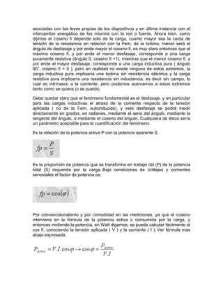 asociadas con las leyes propias de los dispositivos y en última instancia con el
intercambio energético de los mismos con la red o fuente. Ahora bien, como
dijimos el coseno fi depende solo de la carga, cuanto mayor sea la caída de
tensión de la resistencia en relación con la Fem. de la bobina, menor será el
ángulo de desfasaje y por ende mayor el coseno fi, es muy claro entonces que el
máximo coseno fi, y por ende el menor desfasaje, corresponde a una carga
puramente resistiva (ángulo 0, coseno fi =1), mientras que el menor coseno fi, y
por ende el mayor desfasaje, corresponde a una carga inductiva pura ( ángulo
90°, coseno fi = 0 ), pero en realidad no existe ninguno de estos extremos, la
carga inductiva pura implicaría una bobina sin resistencia eléctrica y la carga
resistiva pura implicaría una resistencia sin inductancia, es decir sin campo, lo
cual es intrínseco a la corriente, pero podemos acercarnos a estos extremos
Consultora en Instalaciones
tanto como se quiera (o se pueda).

CIET

Eléctricas y Termomecánicas

Debe quedar claro que el fenómeno fundamental es el desfasaje, y en particular
para las cargas inductivas el atraso de del dispositivo conectado
o fi, o “factor de potencia” es una característica de la carga, es decirla corriente respecto de la tensión
aplicada
no ni la ni menos que el coseno este desfasaje se
te o red de corriente alterna. (No es de más Fem, autoinducida), y del ángulo con que se podrá medir
directamente enlas bobinas ( cargas Inductivas) producen un retraso de la mediante la
la tensión y la corriente. Mientras grados, en radianes, mediante el seno del ángulo,
tangente del ángulo, cargas capacitivas) producen un adelantamiento
respecto de la tensión, los condensadoreso(mediante el coseno del ángulo. Cualquiera de éstos sería
un parámetro aceptable para la cuantificación del fenómeno.
riente respecto de la tensión, esto lo veremos más adelante.

nes por las cuales estas cargas producen estos efectos, están asociadas con las leyes propias de
Es la relación de la potencia activa P con la potencia aparente S.
sitivos y en última instancia con el intercambio energético de los mismos con la red o fuente.
en, como dijimos el coseno fi depende solo de la carga, cuanto mayor sea la caída de tensión
istencia en relación con la Fem. de la bobina, menor será el ángulo de desfasaje y por ende
coseno fi, es muy claro entonces que el máximo coseno fi, y por ende el menor desfasaje,
nde a una carga puramente resistiva (ángulo 0, coseno fi =1), mientras que el menor coseno fi,
de el mayor desfasaje, corresponde a una carga inductiva pura ( ángulo 90°, coseno fi = 0 ),
Es la de estos extremos, la carga inductiva pura implicaría una útil (P) de
ealidad no existe ningunoproporción de potencia que se transforma en trabajobobina sin la potencia
total (S) requerida por la carga. Bajo condiciones de decir sin
ia eléctrica y la carga resistiva pura implicaría una resistencia sin inductancia, es Voltajes y corrientes
senoidales el pero de potencia es:
o cual es intrínseco a la corriente,factor podemos acercarnos a estos extremos tanto como se
se pueda).
edar claro que el fenómeno fundamental es el desfasaje, y en particular para las cargas
as el atraso de la corriente respecto de la tensión aplicada ( no de la Fem, autoinducida), y este
se podrá medir directamente en grados, en radianes, mediante el seno del ángulo, mediante la
del ángulo, o mediante el coseno del ángulo. Cualquiera de éstos sería un parámetro aceptable
uantificación del fenómeno.

Por convenciaonalismo por comodidad
ué se lo hace mediante en coseno ?y de la potencia
el la fórmula
interviene

en las mediciones, ya que el coseno
activa o consumida por la carga, y
enciaonalismo y por comodidad en las mediciones, ya en Watt digamos, se puedefórmula fácilmente el
entonces midiendo la potencia, que el coseno interviene en la calcular
encia activa o consumida por la carga, y entonces midiendo la potencia,la corriente ( I ). se fórmula mas
cos fi, conociendo la tensión aplicada ( V ) y en Watt digamos, Ver
lcular fácilmente elabajo expresada. la tensión aplicada ( V ) y la corriente ( I ).
cos fi, conociendo
ula mas abajo expresada.

ue hay que mejorar el Coseno fi de la instalación

omento queremos destacar que el bajo factor de potencia en un usuario trae toda una gama de
inconvenientes” para el sistema de generación y distribución de la energía. Un factor de

 