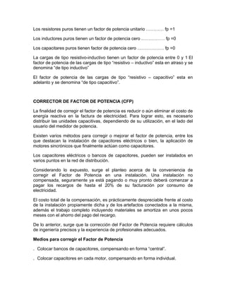 Los resistores puros tienen un factor de potencia unitario ………… fp =1
Los inductores puros tienen un factor de potencia cero .…………… fp =0
Los capacitares puros tienen factor de potencia cero ……………… fp =0
La cargas de tipo resistivo-inductivo tienen un factor de potencia entre 0 y 1 El
factor de potencia de las cargas de tipo “resistivo – inductivo” esta en atraso y se
denomina “de tipo inductivo”
El factor de potencia de las cargas de tipo “resistivo – capacitivo” esta en
adelanto y se denomina “de tipo capacitivo”.

CORRECTOR DE FACTOR DE POTENCIA (CFP)
La finalidad de corregir el factor de potencia es reducir o aún eliminar el costo de
energía reactiva en la factura de electricidad. Para lograr esto, es necesario
distribuir las unidades capacitivas, dependiendo de su utilización, en el lado del
usuario del medidor de potencia.
Existen varios métodos para corregir o mejorar el factor de potencia, entre los
que destacan la instalación de capacitores eléctricos o bien, la aplicación de
motores sincrónicos que finalmente actúan como capacitores.
Los capacitores eléctricos o bancos de capacitores, pueden ser instalados en
varios puntos en la red de distribución.
Considerando lo expuesto, surge el planteo acerca de la conveniencia de
corregir el Factor de Potencia en una instalación. Una instalación no
compensada, seguramente ya está pagando o muy pronto deberá comenzar a
pagar los recargos de hasta el 20% de su facturación por consumo de
electricidad.
El costo total de la compensación, es prácticamente despreciable frente al costo
de la instalación propiamente dicha y de los artefactos conectados a la misma,
además el trabajo completo incluyendo materiales se amortiza en unos pocos
meses con el ahorro del pago del recargo.
De lo anterior, surge que la corrección del Factor de Potencia requiere cálculos
de ingeniería precisos y la experiencia de profesionales adecuados.
Medios para corregir el Factor de Potencia
. Colocar bancos de capacitores, compensando en forma “central”.
. Colocar capacitores en cada motor, compensando en forma individual.

 