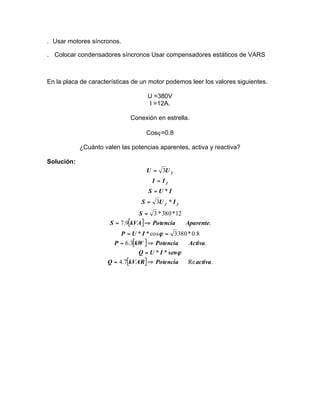 . Usar motores síncronos.
. Colocar condensadores síncronos Usar compensadores estáticos de VARS

En la placa de características de un motor podemos leer los valores siguientes.
U =380V
I =12A.
Conexión en estrella.
Cosϕ=0.8
¿Cuánto valen las potencias aparentes, activa y reactiva?
Solución:

U = 3U f
I = If
S =U *I
S = 3U f * I f
S = 3 * 380 * 12
S = 7.9[kVA] ⇒ Potencia

Aparente.

P = U * I * cos ϕ = 3 380 * 0.8
P = 6.3[kW ] ⇒ Potencia
Activa.
Q = U * I * senϕ
Q = 4.7[kVAR] ⇒ Potencia
Re activa.

 