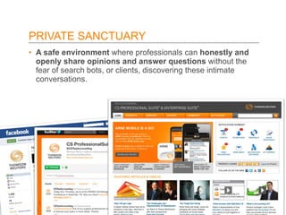 PRIVATE SANCTUARY  A safe environment  where professionals can  honestly and openly share opinions and answer questions  without the fear of search bots, or clients, discovering these intimate conversations.  
