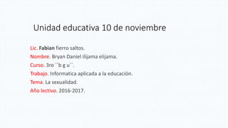 Unidad educativa 10 de noviembre
Lic. Fabian fierro saltos.
Nombre. Bryan Daniel ilijama elijama.
Curso. 3ro ´´b g u´´.
Trabajo. Informatica aplicada a la educación.
Tema. La sexualidad.
Año lectivo. 2016-2017.
 