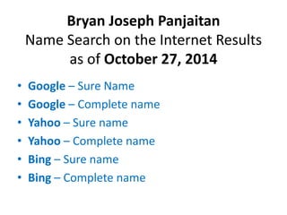 Bryan Joseph Panjaitan 
Name Search on the Internet Results 
as of October 27, 2014 
• Google – Sure Name 
• Google – Complete name 
• Yahoo – Sure name 
• Yahoo – Complete name 
• Bing – Sure name 
• Bing – Complete name 
 