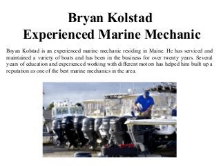 Bryan Kolstad
Experienced Marine Mechanic
Bryan Kolstad is an experienced marine mechanic residing in Maine. He has serviced and
maintained a variety of boats and has been in the business for over twenty years. Several
years of education and experienced working with different motors has helped him built up a
reputation as one of the best marine mechanics in the area.
 